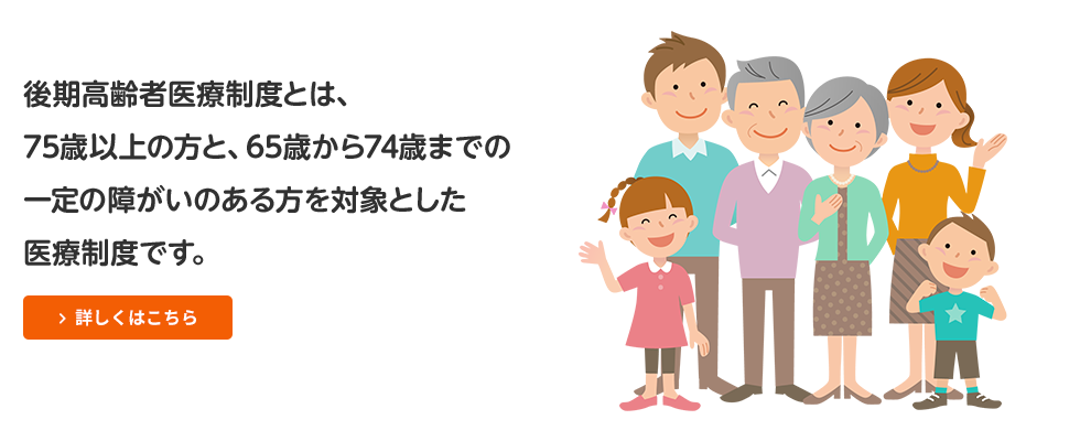 後期高齢者医療制度とは、75歳以上の方と65歳から74歳までの一定の障害のある方を対象とした医療制度です。[詳しくはこちら]